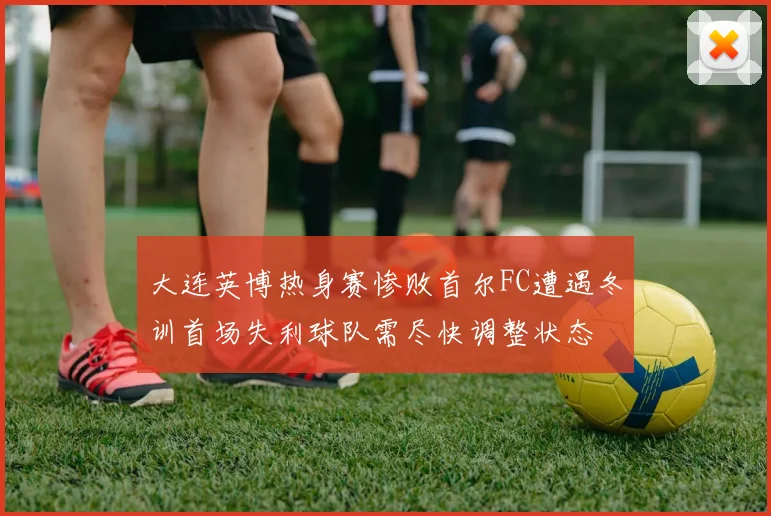 大连英博热身赛惨败首尔FC遭遇冬训首场失利球队需尽快调整状态