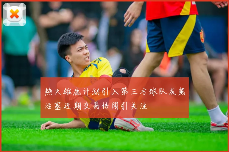 热火雄鹿计划引入第三方球队灰熊活塞近期交易传闻引关注