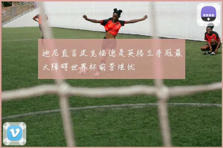 迪尼直言皮克福德是英格兰夺冠最大障碍世界杯前景堪忧