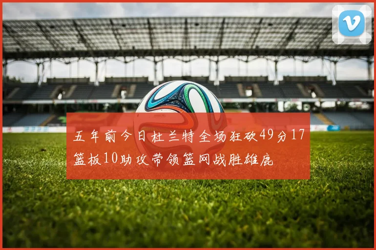 五年前今日杜兰特全场狂砍49分17篮板10助攻带领篮网战胜雄鹿