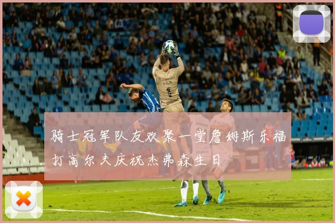 骑士冠军队友欢聚一堂詹姆斯乐福打高尔夫庆祝杰弗森生日