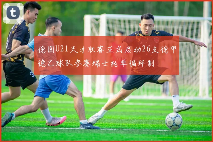 德国U21天才联赛正式启动26支德甲德乙球队参赛瑞士轮单循环制