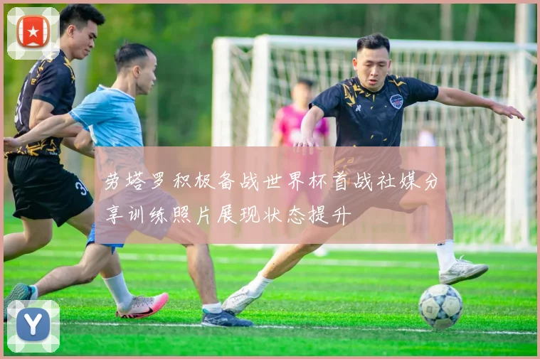 劳塔罗积极备战世界杯首战社媒分享训练照片展现状态提升