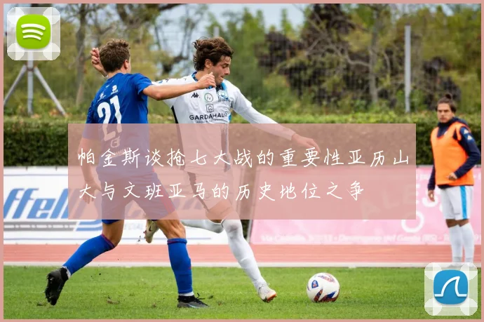 帕金斯谈抢七大战的重要性亚历山大与文班亚马的历史地位之争