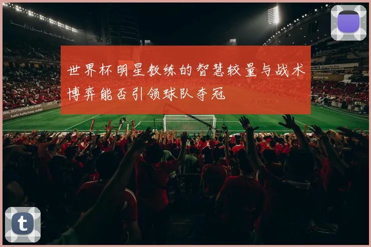 世界杯明星教练的智慧较量与战术博弈能否引领球队夺冠