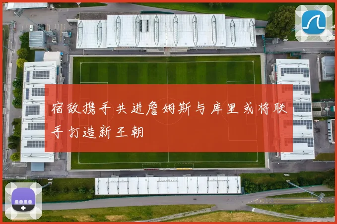 宿敌携手共进詹姆斯与库里或将联手打造新王朝