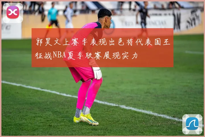 郭昊文上赛季表现出色将代表国王征战NBA夏季联赛展现实力