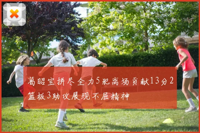 葛昭宝拼尽全力5犯离场贡献13分2篮板3助攻展现不屈精神