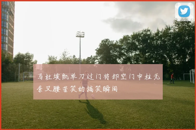 马杜埃凯单刀过门将却空门中柱无奈叉腰苦笑的搞笑瞬间