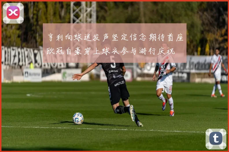 亨利向球迷发声坚定信念期待首座欧冠自豪穿上球衣参与游行庆祝