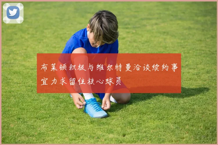 布莱顿积极与维尔特曼洽谈续约事宜力求留住核心球员