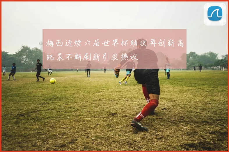 梅西连续六届世界杯助攻再创新高纪录不断刷新引发热议