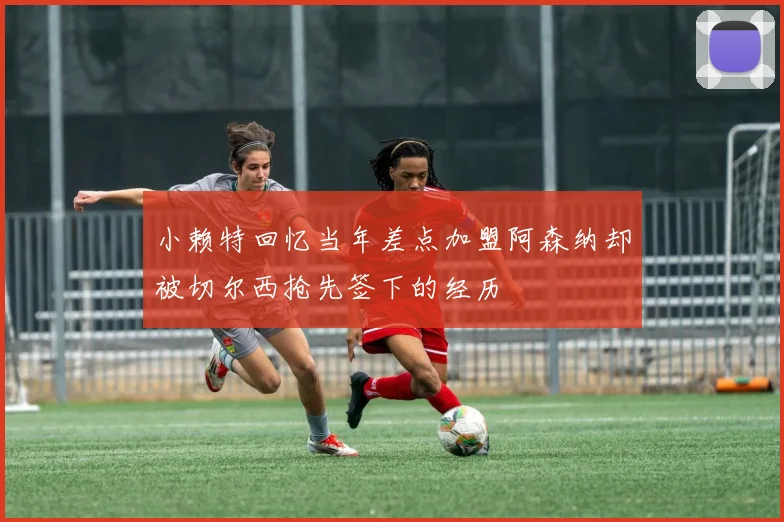小赖特回忆当年差点加盟阿森纳却被切尔西抢先签下的经历