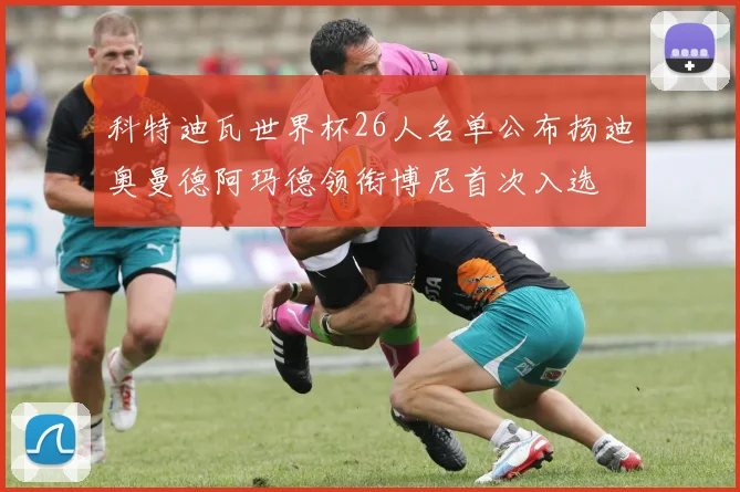科特迪瓦世界杯26人名单公布扬迪奥曼德阿玛德领衔博尼首次入选