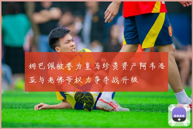姆巴佩被誉为皇马珍贵资产阿韦洛亚与老佛爷权力争夺战升级