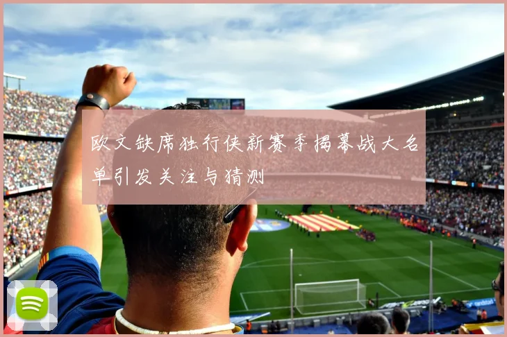 欧文缺席独行侠新赛季揭幕战大名单引发关注与猜测