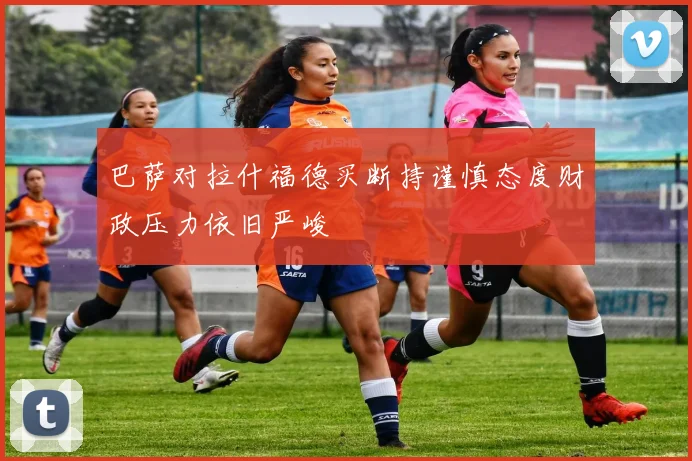 巴萨对拉什福德买断持谨慎态度财政压力依旧严峻